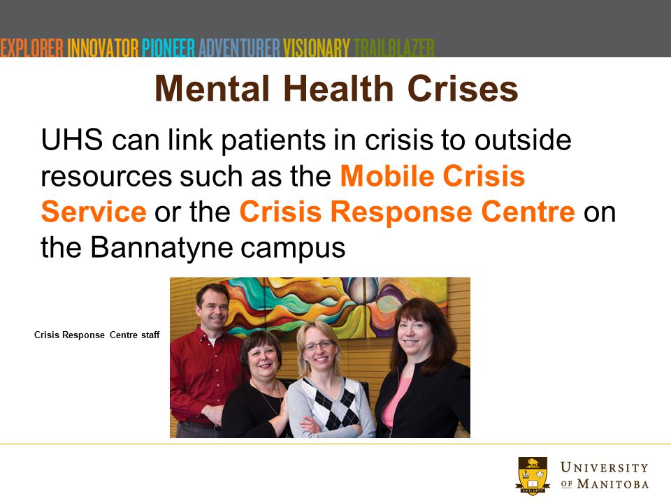 Mental Health Crises UHS can link patients in crisis to outside resources such as the Mobile Crisis Service or the Crisis Response Centre on the Bannatyne campus Crisis Response Centre staff