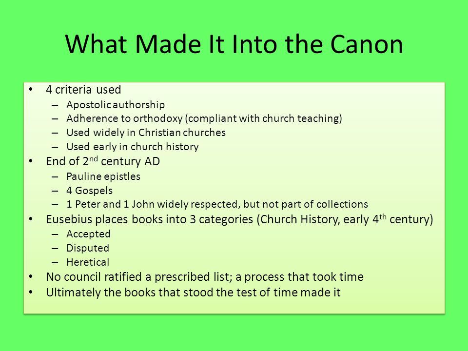 What Made It Into the Canon 4 criteria used – Apostolic authorship – Adherence to orthodoxy (compliant with church teaching) – Used widely in Christian churches – Used early in church history End of 2 nd century AD – Pauline epistles – 4 Gospels – 1 Peter and 1 John widely respected, but not part of collections Eusebius places books into 3 categories (Church History, early 4 th century) – Accepted – Disputed – Heretical No council ratified a prescribed list; a process that took time Ultimately the books that stood the test of time made it 4 criteria used – Apostolic authorship – Adherence to orthodoxy (compliant with church teaching) – Used widely in Christian churches – Used early in church history End of 2 nd century AD – Pauline epistles – 4 Gospels – 1 Peter and 1 John widely respected, but not part of collections Eusebius places books into 3 categories (Church History, early 4 th century) – Accepted – Disputed – Heretical No council ratified a prescribed list; a process that took time Ultimately the books that stood the test of time made it