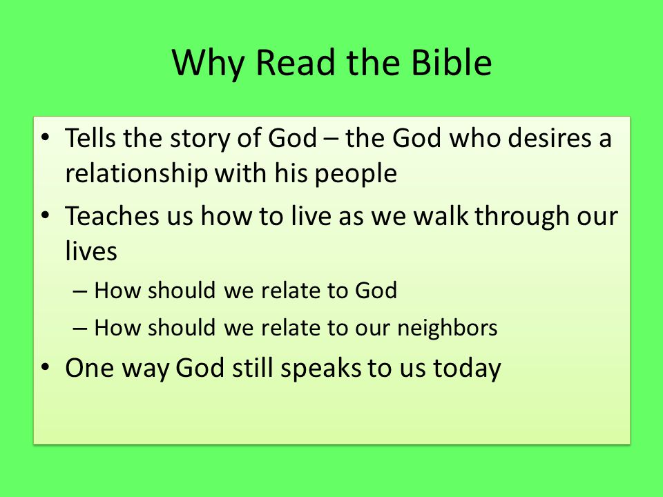 Why Read the Bible Tells the story of God – the God who desires a relationship with his people Teaches us how to live as we walk through our lives – How should we relate to God – How should we relate to our neighbors One way God still speaks to us today Tells the story of God – the God who desires a relationship with his people Teaches us how to live as we walk through our lives – How should we relate to God – How should we relate to our neighbors One way God still speaks to us today