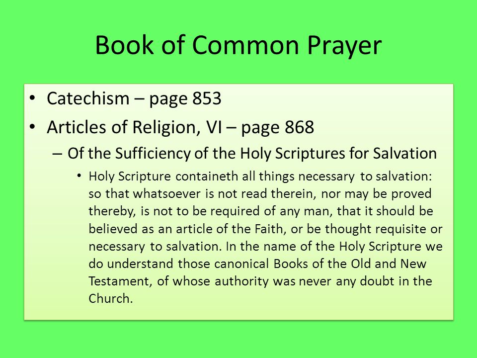 Book of Common Prayer Catechism – page 853 Articles of Religion, VI – page 868 – Of the Sufficiency of the Holy Scriptures for Salvation Holy Scripture containeth all things necessary to salvation: so that whatsoever is not read therein, nor may be proved thereby, is not to be required of any man, that it should be believed as an article of the Faith, or be thought requisite or necessary to salvation.