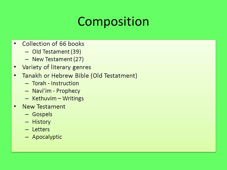Composition Collection of 66 books – Old Testament (39) – New Testament (27) Variety of literary genres Tanakh or Hebrew Bible (Old Testatment) – Torah - Instruction – Navi’im - Prophecy – Kethuvim – Writings New Testament – Gospels – History – Letters – Apocalyptic Collection of 66 books – Old Testament (39) – New Testament (27) Variety of literary genres Tanakh or Hebrew Bible (Old Testatment) – Torah - Instruction – Navi’im - Prophecy – Kethuvim – Writings New Testament – Gospels – History – Letters – Apocalyptic
