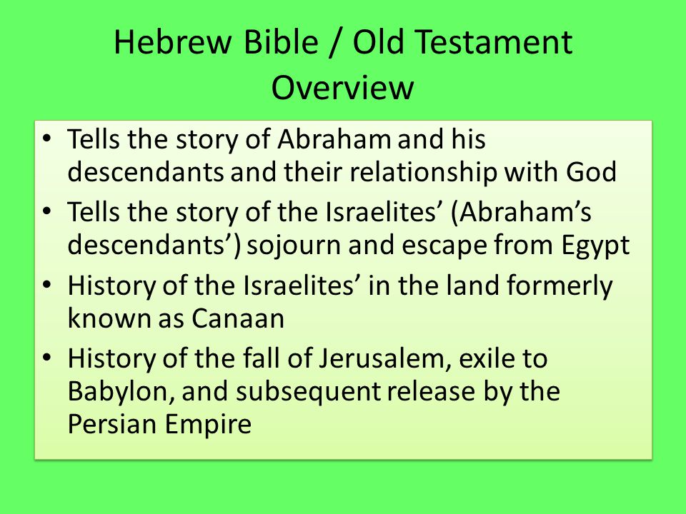 Hebrew Bible / Old Testament Overview Tells the story of Abraham and his descendants and their relationship with God Tells the story of the Israelites’ (Abraham’s descendants’) sojourn and escape from Egypt History of the Israelites’ in the land formerly known as Canaan History of the fall of Jerusalem, exile to Babylon, and subsequent release by the Persian Empire Tells the story of Abraham and his descendants and their relationship with God Tells the story of the Israelites’ (Abraham’s descendants’) sojourn and escape from Egypt History of the Israelites’ in the land formerly known as Canaan History of the fall of Jerusalem, exile to Babylon, and subsequent release by the Persian Empire