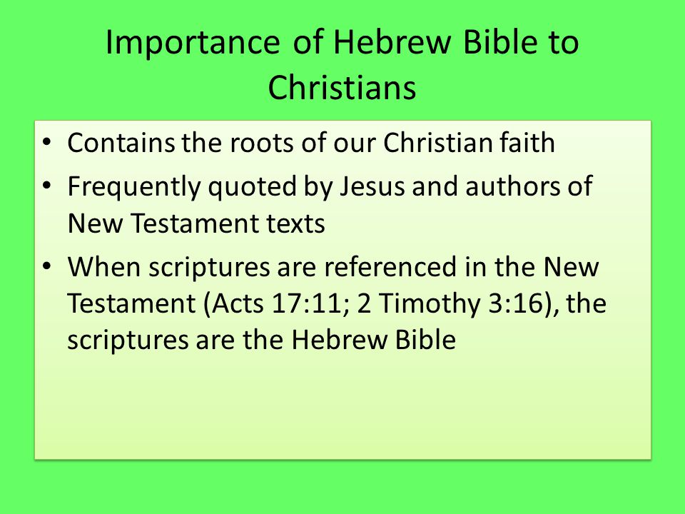 Importance of Hebrew Bible to Christians Contains the roots of our Christian faith Frequently quoted by Jesus and authors of New Testament texts When scriptures are referenced in the New Testament (Acts 17:11; 2 Timothy 3:16), the scriptures are the Hebrew Bible Contains the roots of our Christian faith Frequently quoted by Jesus and authors of New Testament texts When scriptures are referenced in the New Testament (Acts 17:11; 2 Timothy 3:16), the scriptures are the Hebrew Bible
