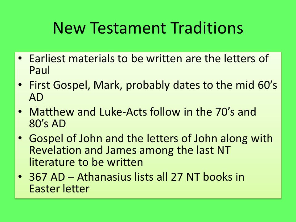 New Testament Traditions Earliest materials to be written are the letters of Paul First Gospel, Mark, probably dates to the mid 60’s AD Matthew and Luke-Acts follow in the 70’s and 80’s AD Gospel of John and the letters of John along with Revelation and James among the last NT literature to be written 367 AD – Athanasius lists all 27 NT books in Easter letter Earliest materials to be written are the letters of Paul First Gospel, Mark, probably dates to the mid 60’s AD Matthew and Luke-Acts follow in the 70’s and 80’s AD Gospel of John and the letters of John along with Revelation and James among the last NT literature to be written 367 AD – Athanasius lists all 27 NT books in Easter letter