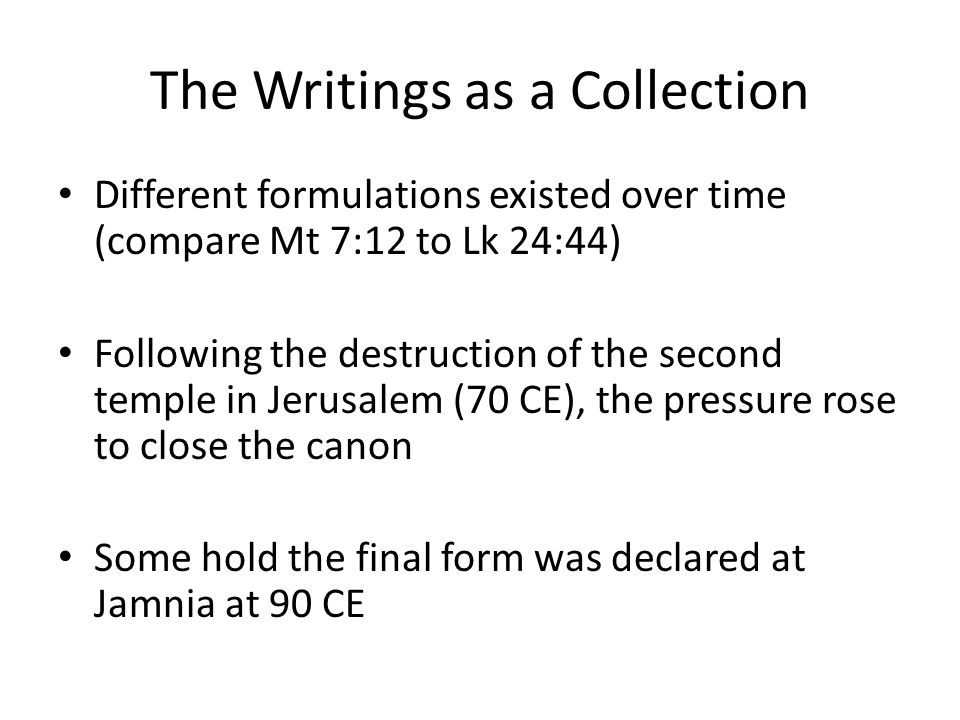 The Writings as a Collection Different formulations existed over time (compare Mt 7:12 to Lk 24:44) Following the destruction of the second temple in Jerusalem (70 CE), the pressure rose to close the canon Some hold the final form was declared at Jamnia at 90 CE