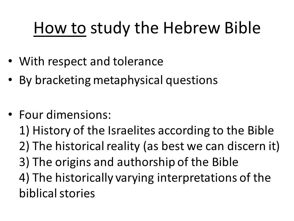 How to study the Hebrew Bible With respect and tolerance By bracketing metaphysical questions Four dimensions: 1) History of the Israelites according to the Bible 2) The historical reality (as best we can discern it) 3) The origins and authorship of the Bible 4) The historically varying interpretations of the biblical stories