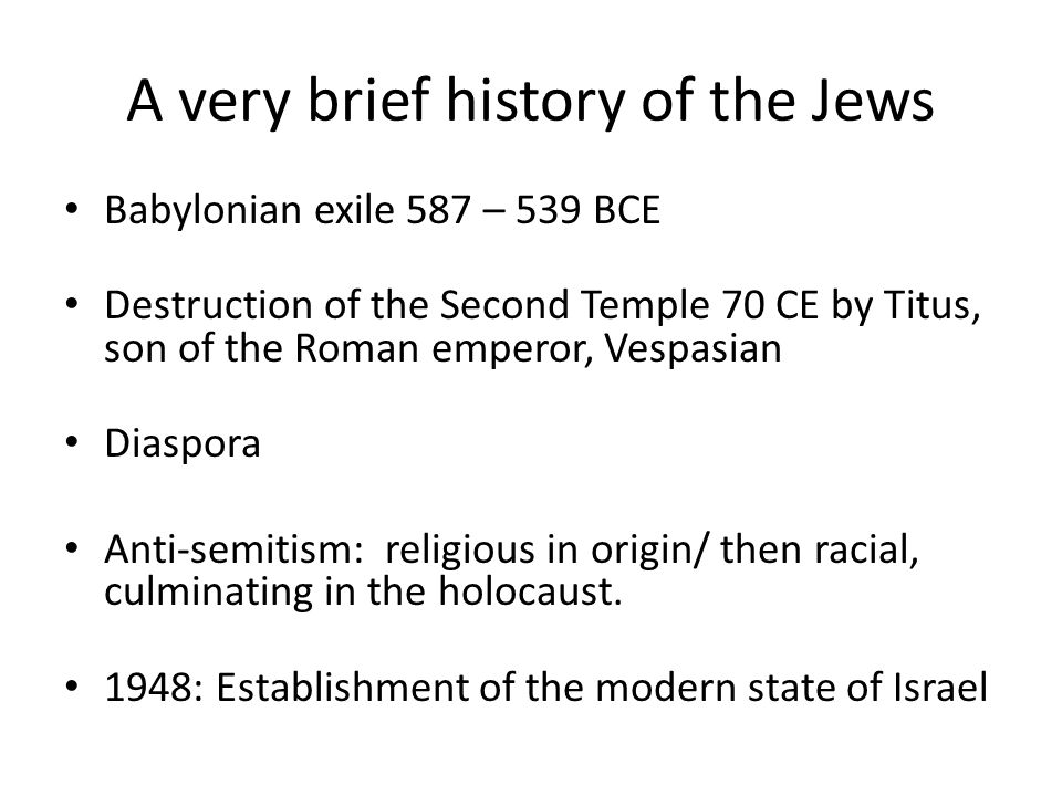 A very brief history of the Jews Babylonian exile 587 – 539 BCE Destruction of the Second Temple 70 CE by Titus, son of the Roman emperor, Vespasian Diaspora Anti-semitism: religious in origin/ then racial, culminating in the holocaust.