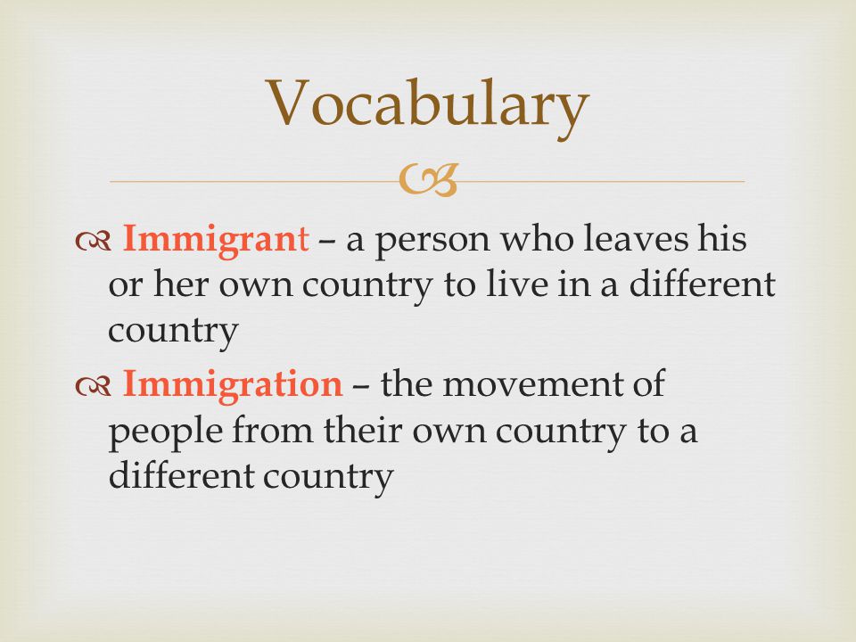   Immigran t – a person who leaves his or her own country to live in a different country  Immigration – the movement of people from their own country to a different country Vocabulary