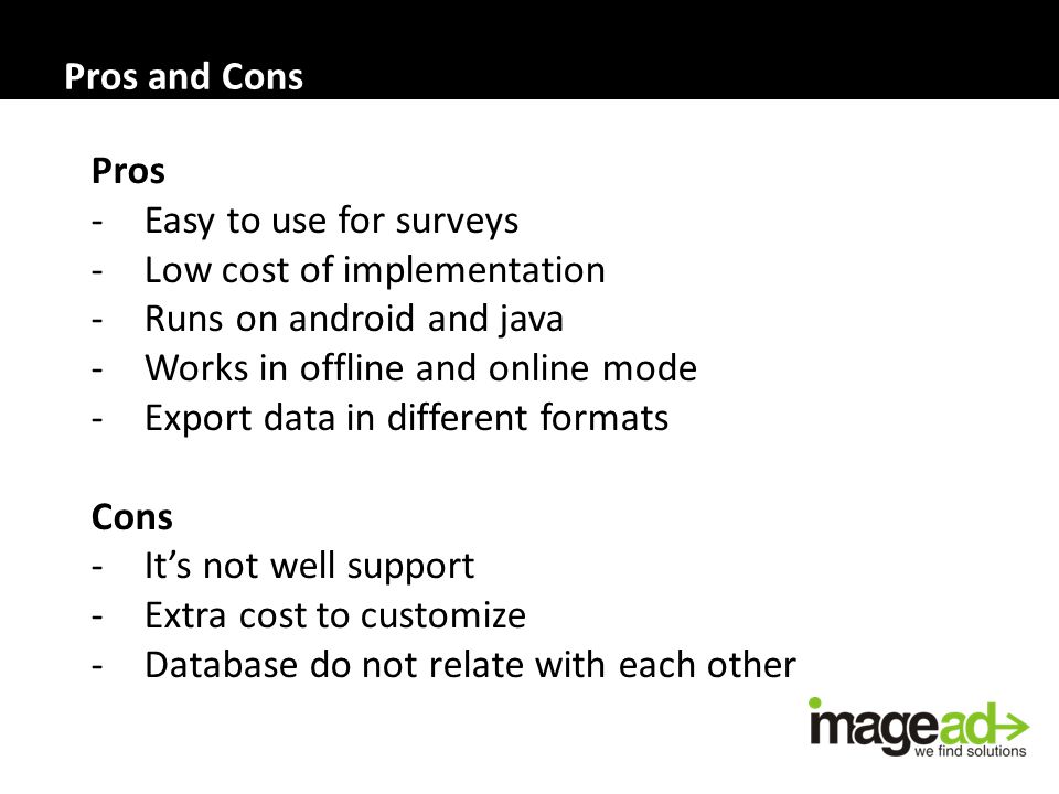 Pros and Cons Pros -Easy to use for surveys -Low cost of implementation -Runs on android and java -Works in offline and online mode -Export data in different formats Cons -It’s not well support -Extra cost to customize -Database do not relate with each other
