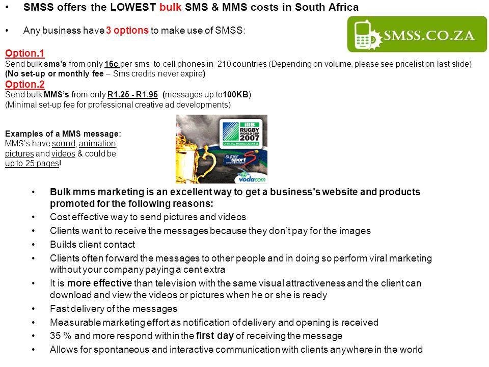 SMSS offers the LOWEST bulk SMS & MMS costs in South Africa Any business have 3 options to make use of SMSS: Option.1 Send bulk sms’s from only 16c per sms to cell phones in 210 countries (Depending on volume, please see pricelist on last slide) (No set-up or monthly fee – Sms credits never expire) Option.2 Send bulk MMS’s from only R R1.95 (messages up to100KB) (Minimal set-up fee for professional creative ad developments) Examples of a MMS message: MMS’s have sound, animation, pictures and videos & could be up to 25 pages.