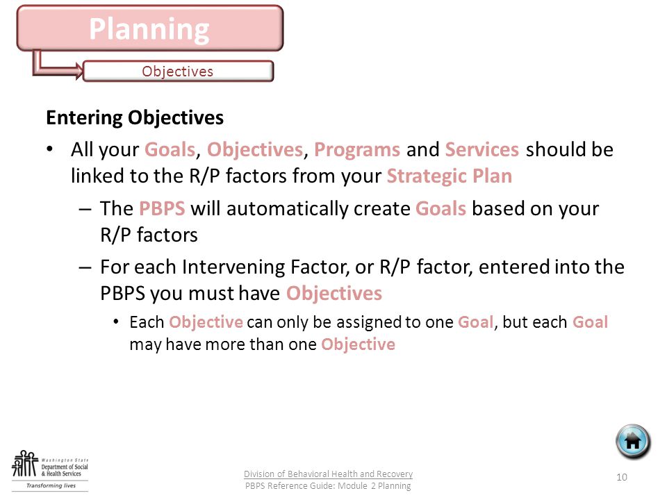 Planning Objectives Entering Objectives All your Goals, Objectives, Programs and Services should be linked to the R/P factors from your Strategic Plan – The PBPS will automatically create Goals based on your R/P factors – For each Intervening Factor, or R/P factor, entered into the PBPS you must have Objectives Each Objective can only be assigned to one Goal, but each Goal may have more than one Objective 10 Division of Behavioral Health and Recovery PBPS Reference Guide: Module 2 Planning