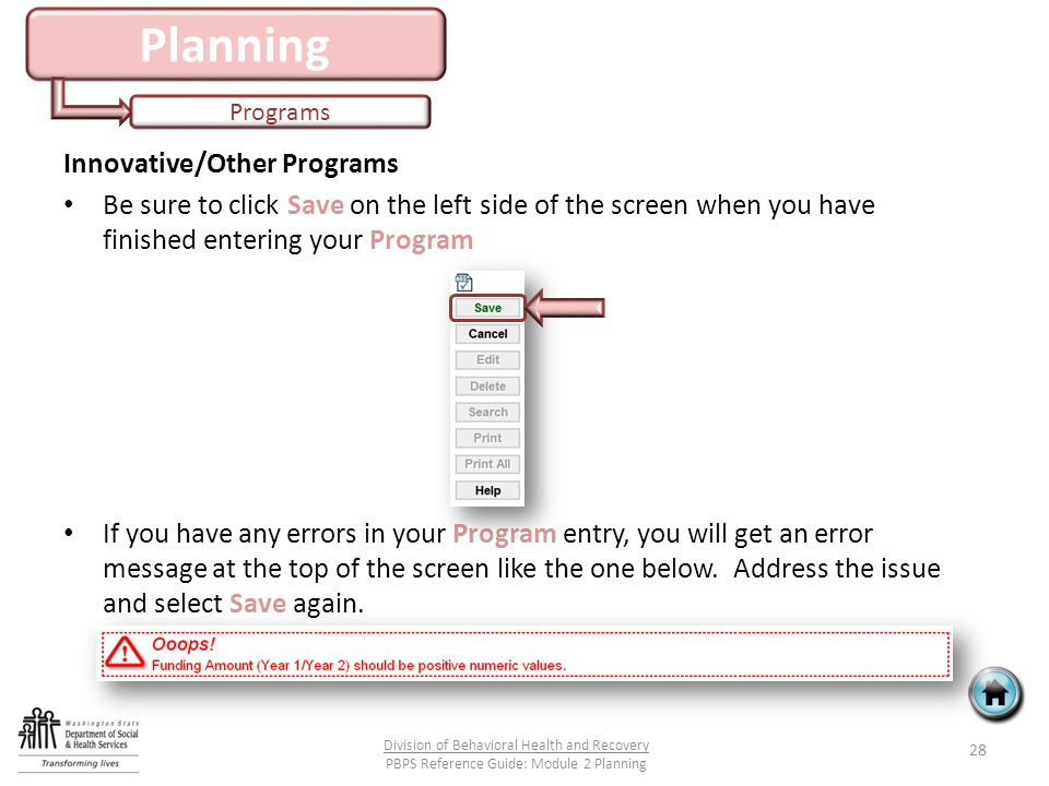 Planning Programs 28 Division of Behavioral Health and Recovery PBPS Reference Guide: Module 2 Planning Innovative/Other Programs Be sure to click Save on the left side of the screen when you have finished entering your Program If you have any errors in your Program entry, you will get an error message at the top of the screen like the one below.