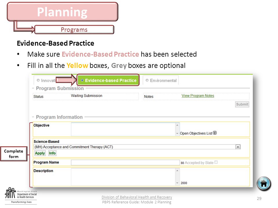 Planning Programs 29 Division of Behavioral Health and Recovery PBPS Reference Guide: Module 2 Planning Evidence-Based Practice Make sure Evidence-Based Practice has been selected Fill in all the Yellow boxes, Grey boxes are optional Complete form
