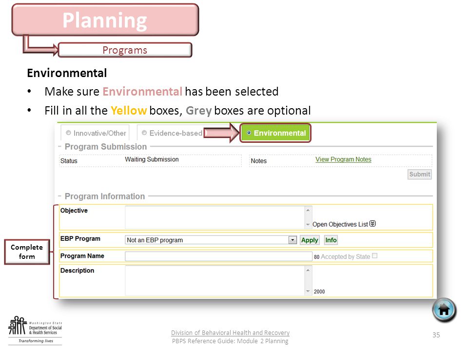 Planning Programs 35 Division of Behavioral Health and Recovery PBPS Reference Guide: Module 2 Planning Environmental Make sure Environmental has been selected Fill in all the Yellow boxes, Grey boxes are optional Complete form