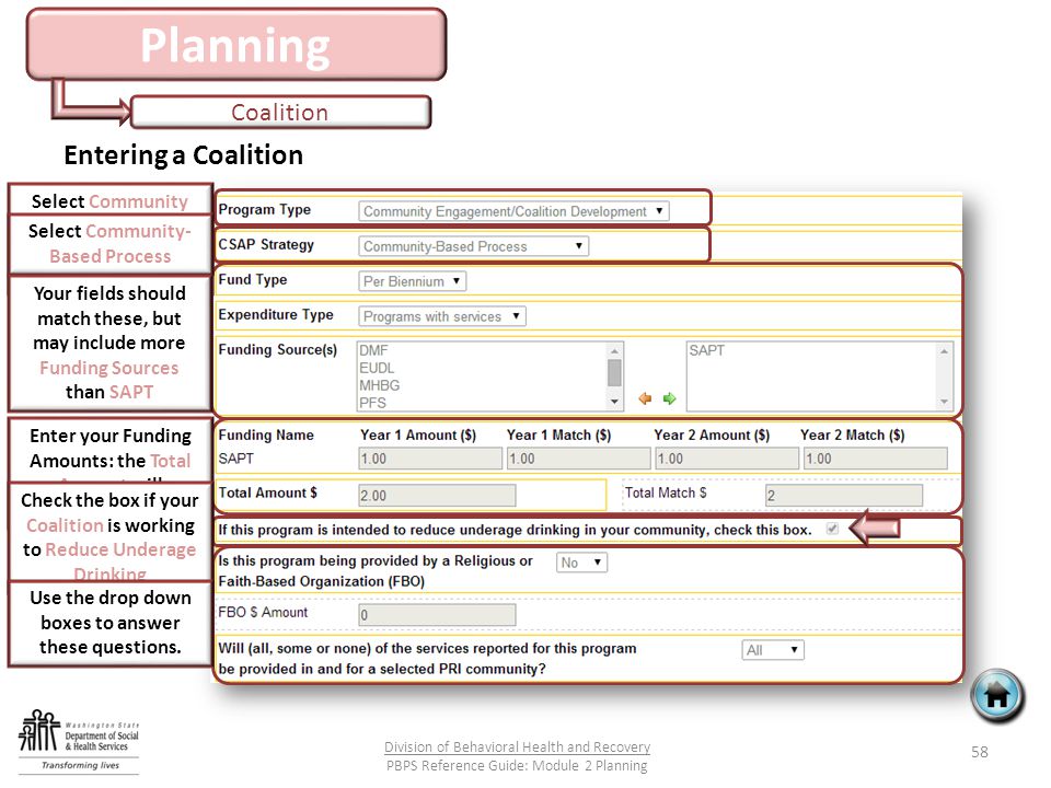 Planning Coalition 58 Division of Behavioral Health and Recovery PBPS Reference Guide: Module 2 Planning Entering a Coalition Select Community Engagement/ Coalition Development Select Community- Based Process Your fields should match these, but may include more Funding Sources than SAPT Enter your Funding Amounts: the Total Amount will calculate for you Check the box if your Coalition is working to Reduce Underage Drinking Use the drop down boxes to answer these questions.