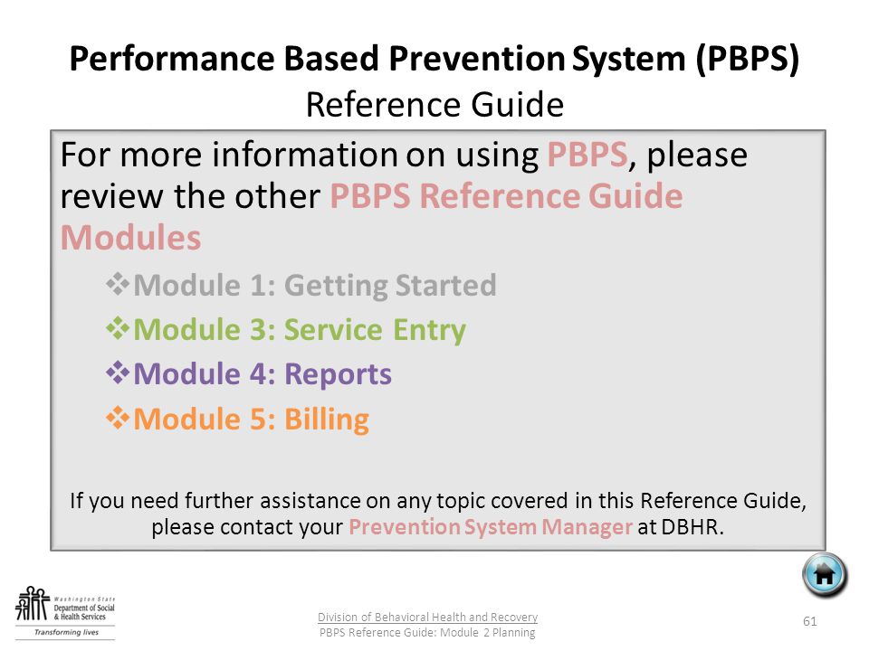 Performance Based Prevention System (PBPS) Reference Guide For more information on using PBPS, please review the other PBPS Reference Guide Modules  Module 1: Getting Started  Module 3: Service Entry  Module 4: Reports  Module 5: Billing If you need further assistance on any topic covered in this Reference Guide, please contact your Prevention System Manager at DBHR.