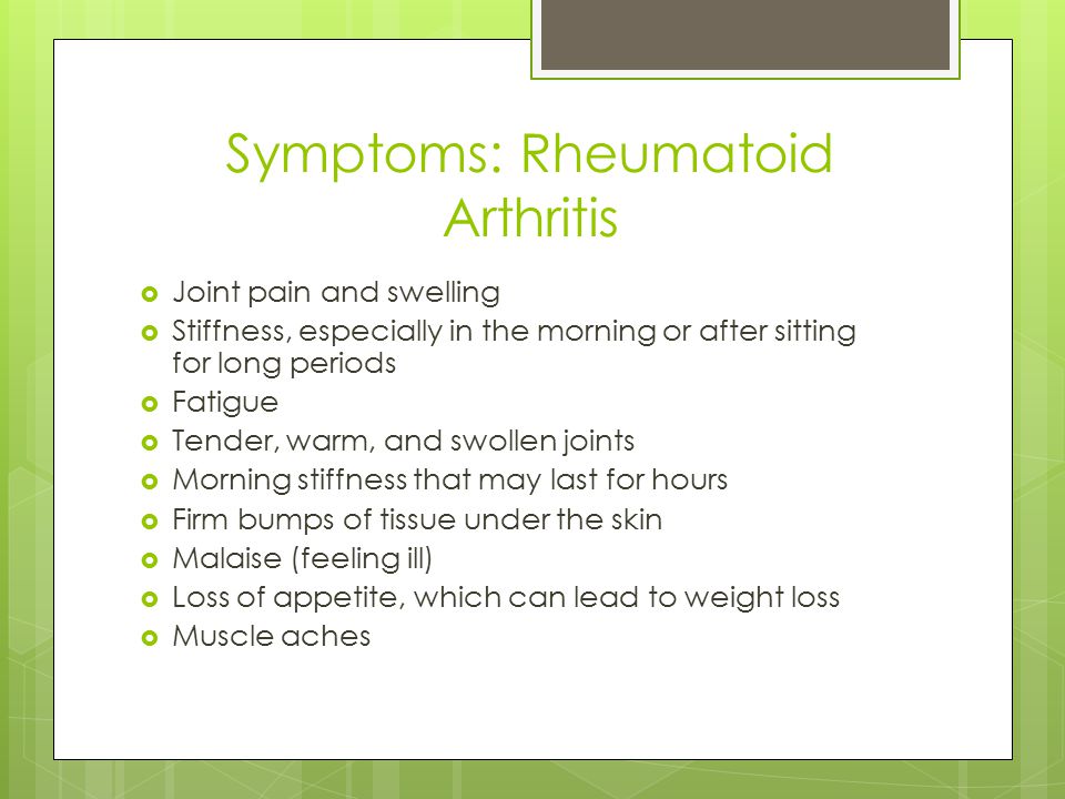Symptoms: Rheumatoid Arthritis  Joint pain and swelling  Stiffness, especially in the morning or after sitting for long periods  Fatigue  Tender, warm, and swollen joints  Morning stiffness that may last for hours  Firm bumps of tissue under the skin  Malaise (feeling ill)  Loss of appetite, which can lead to weight loss  Muscle aches