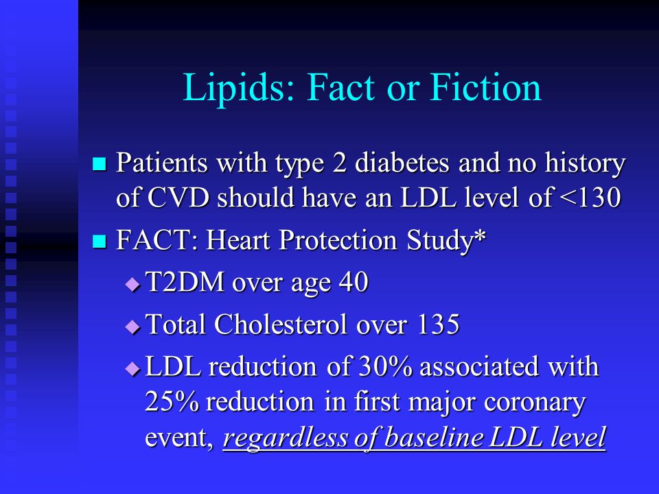 Lipids: Fact or Fiction Patients with type 2 diabetes and no history of CVD should have an LDL level of <130 Patients with type 2 diabetes and no history of CVD should have an LDL level of <130 FACT: Heart Protection Study* FACT: Heart Protection Study*  T2DM over age 40  Total Cholesterol over 135  LDL reduction of 30% associated with 25% reduction in first major coronary event, regardless of baseline LDL level