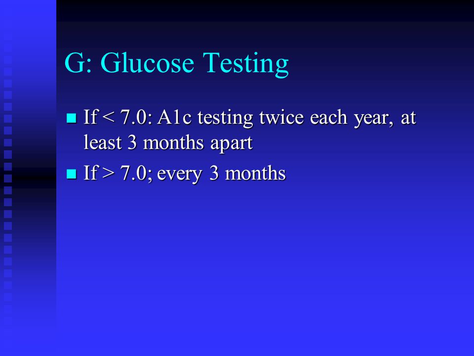G: Glucose Testing If < 7.0: A1c testing twice each year, at least 3 months apart If < 7.0: A1c testing twice each year, at least 3 months apart If > 7.0; every 3 months If > 7.0; every 3 months