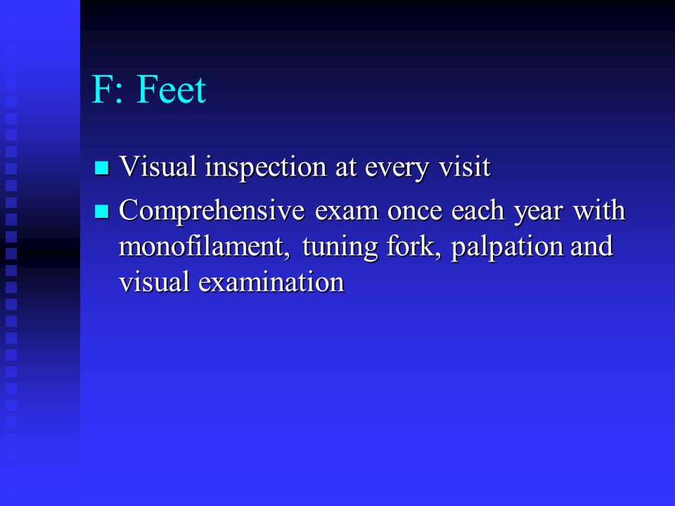 F: Feet Visual inspection at every visit Visual inspection at every visit Comprehensive exam once each year with monofilament, tuning fork, palpation and visual examination Comprehensive exam once each year with monofilament, tuning fork, palpation and visual examination