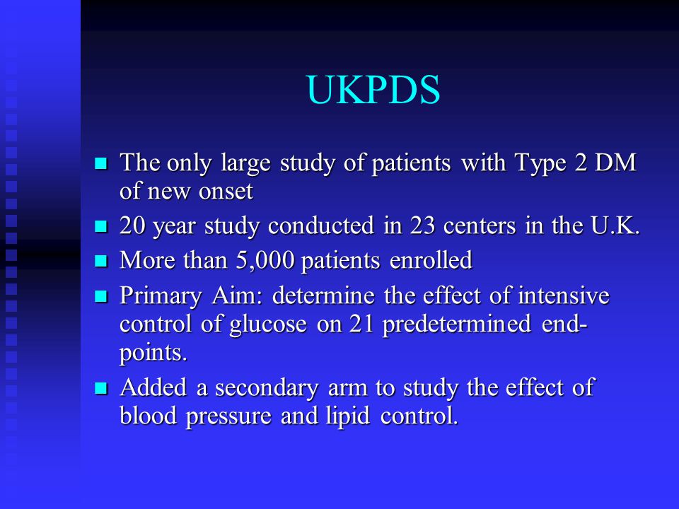 UKPDS The only large study of patients with Type 2 DM of new onset The only large study of patients with Type 2 DM of new onset 20 year study conducted in 23 centers in the U.K.