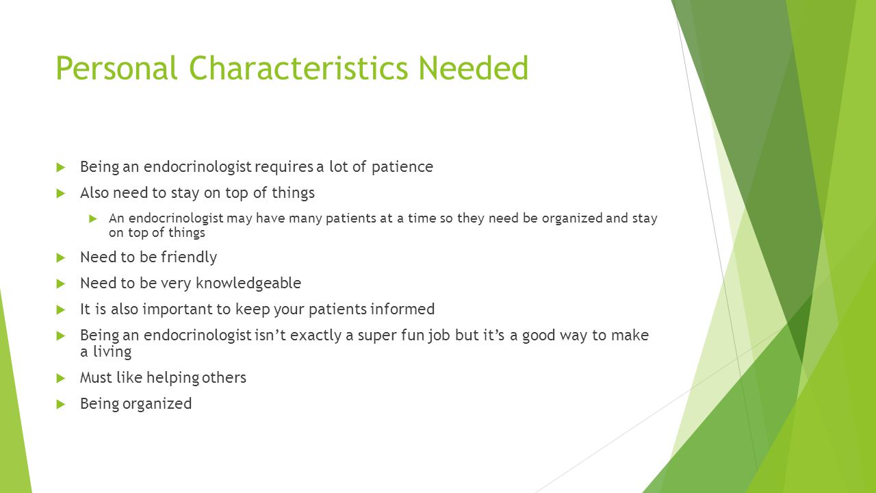 Personal Characteristics Needed  Being an endocrinologist requires a lot of patience  Also need to stay on top of things  An endocrinologist may have many patients at a time so they need be organized and stay on top of things  Need to be friendly  Need to be very knowledgeable  It is also important to keep your patients informed  Being an endocrinologist isn’t exactly a super fun job but it’s a good way to make a living  Must like helping others  Being organized