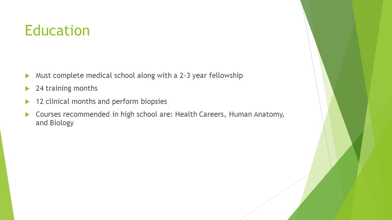 Education  Must complete medical school along with a 2-3 year fellowship  24 training months  12 clinical months and perform biopsies  Courses recommended in high school are: Health Careers, Human Anatomy, and Biology