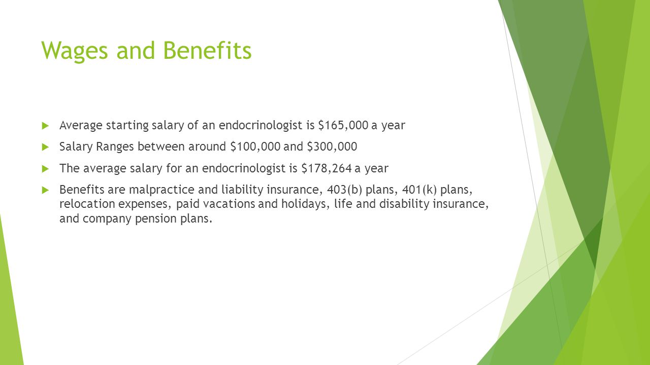 Wages and Benefits  Average starting salary of an endocrinologist is $165,000 a year  Salary Ranges between around $100,000 and $300,000  The average salary for an endocrinologist is $178,264 a year  Benefits are malpractice and liability insurance, 403(b) plans, 401(k) plans, relocation expenses, paid vacations and holidays, life and disability insurance, and company pension plans.