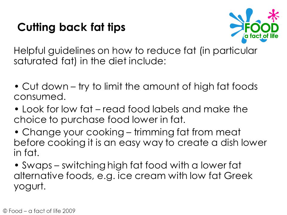 © Food – a fact of life 2009 Cutting back fat tips Helpful guidelines on how to reduce fat (in particular saturated fat) in the diet include: Cut down – try to limit the amount of high fat foods consumed.