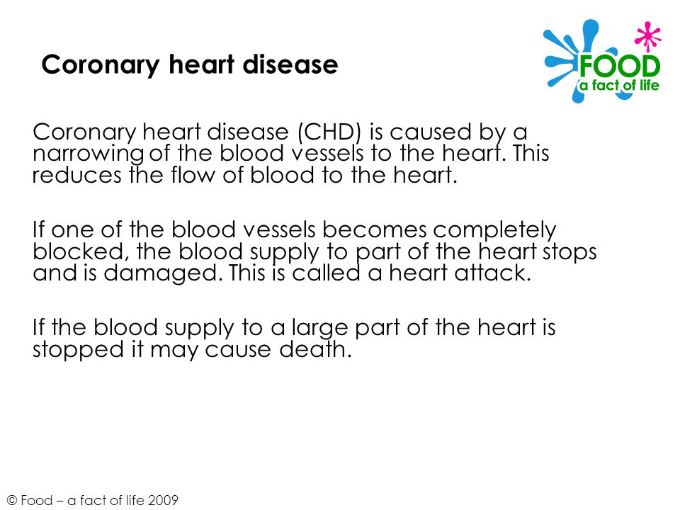 © Food – a fact of life 2009 Coronary heart disease Coronary heart disease (CHD) is caused by a narrowing of the blood vessels to the heart.