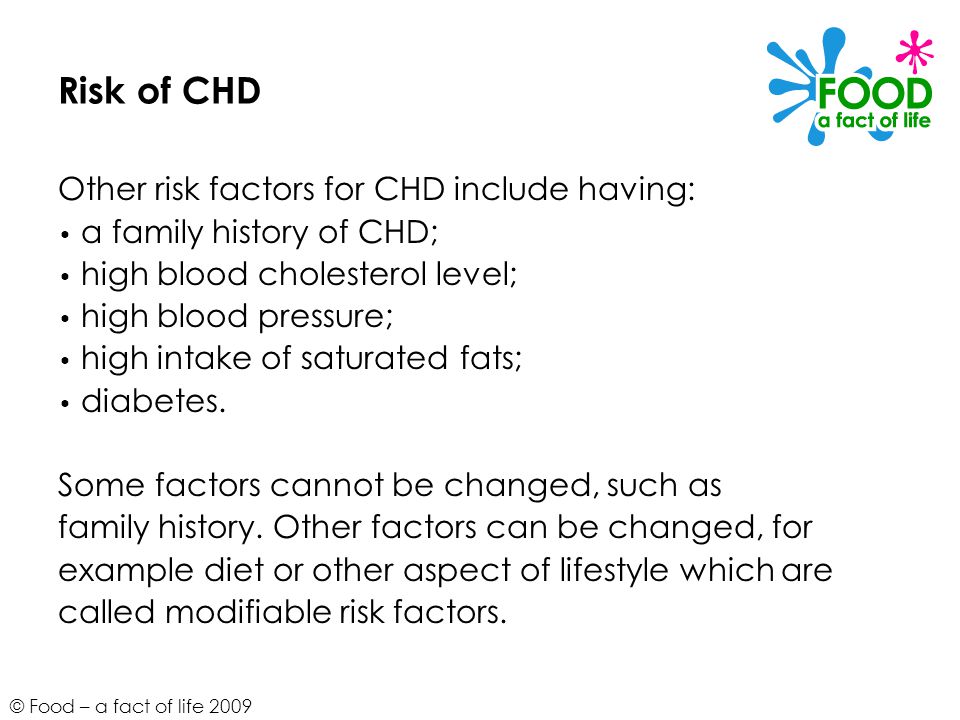 © Food – a fact of life 2009 Risk of CHD Other risk factors for CHD include having: a family history of CHD; high blood cholesterol level; high blood pressure; high intake of saturated fats; diabetes.