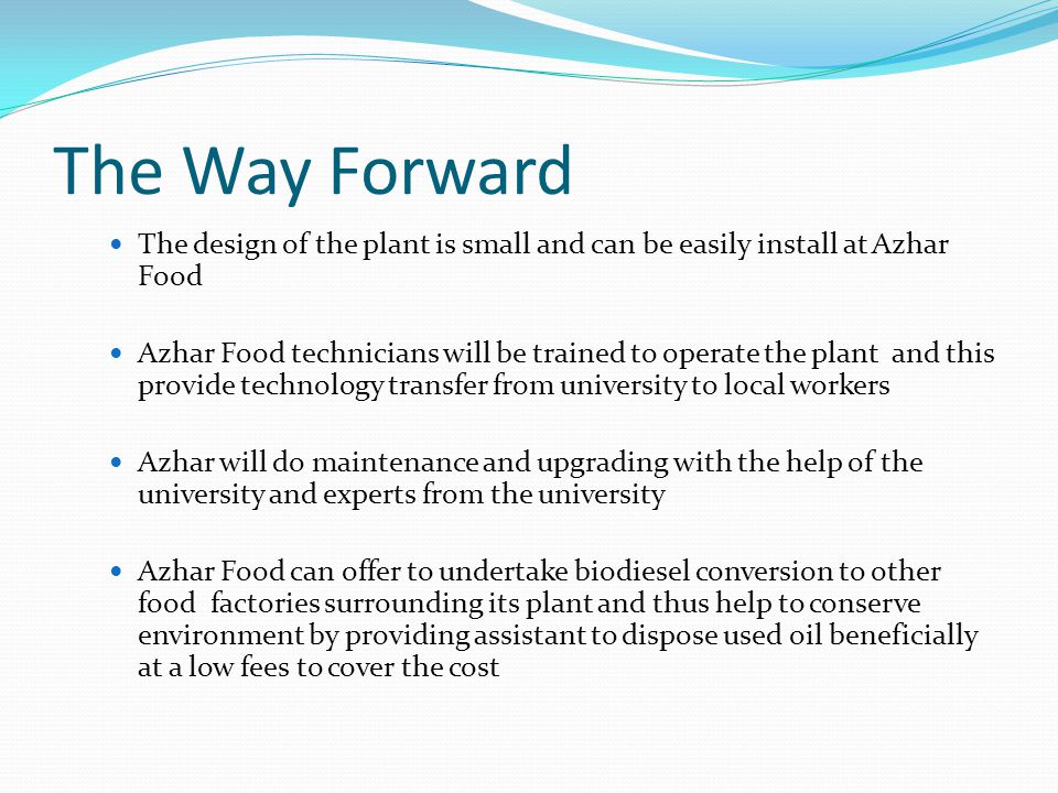 The Way Forward The design of the plant is small and can be easily install at Azhar Food Azhar Food technicians will be trained to operate the plant and this provide technology transfer from university to local workers Azhar will do maintenance and upgrading with the help of the university and experts from the university Azhar Food can offer to undertake biodiesel conversion to other food factories surrounding its plant and thus help to conserve environment by providing assistant to dispose used oil beneficially at a low fees to cover the cost