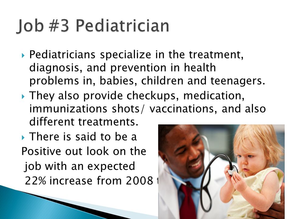  Pediatricians specialize in the treatment, diagnosis, and prevention in health problems in, babies, children and teenagers.