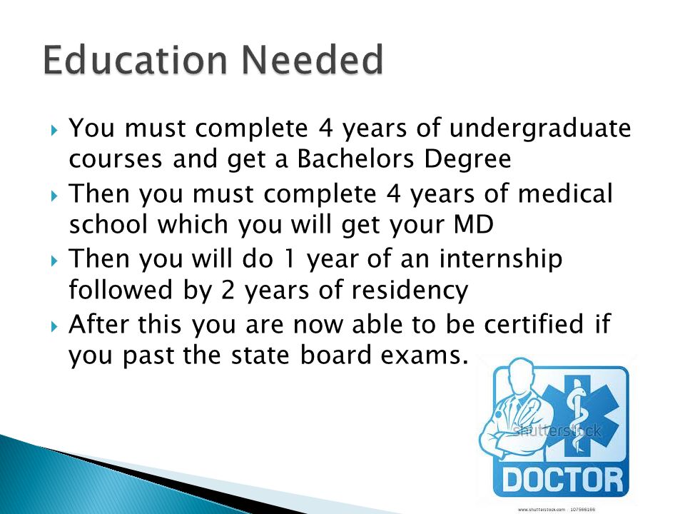  You must complete 4 years of undergraduate courses and get a Bachelors Degree  Then you must complete 4 years of medical school which you will get your MD  Then you will do 1 year of an internship followed by 2 years of residency  After this you are now able to be certified if you past the state board exams.