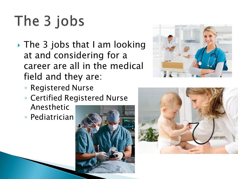  The 3 jobs that I am looking at and considering for a career are all in the medical field and they are: ◦ Registered Nurse ◦ Certified Registered Nurse Anesthetic ◦ Pediatrician