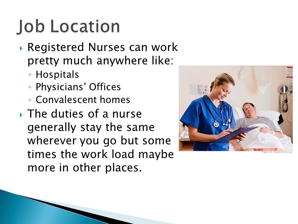  Registered Nurses can work pretty much anywhere like: ◦ Hospitals ◦ Physicians’ Offices ◦ Convalescent homes  The duties of a nurse generally stay the same wherever you go but some times the work load maybe more in other places.