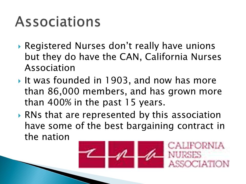 Registered Nurses don’t really have unions but they do have the CAN, California Nurses Association  It was founded in 1903, and now has more than 86,000 members, and has grown more than 400% in the past 15 years.