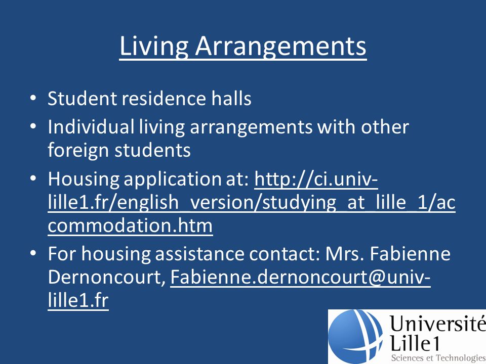 Living Arrangements Student residence halls Individual living arrangements with other foreign students Housing application at:   lille1.fr/english_version/studying_at_lille_1/ac commodation.htm For housing assistance contact: Mrs.