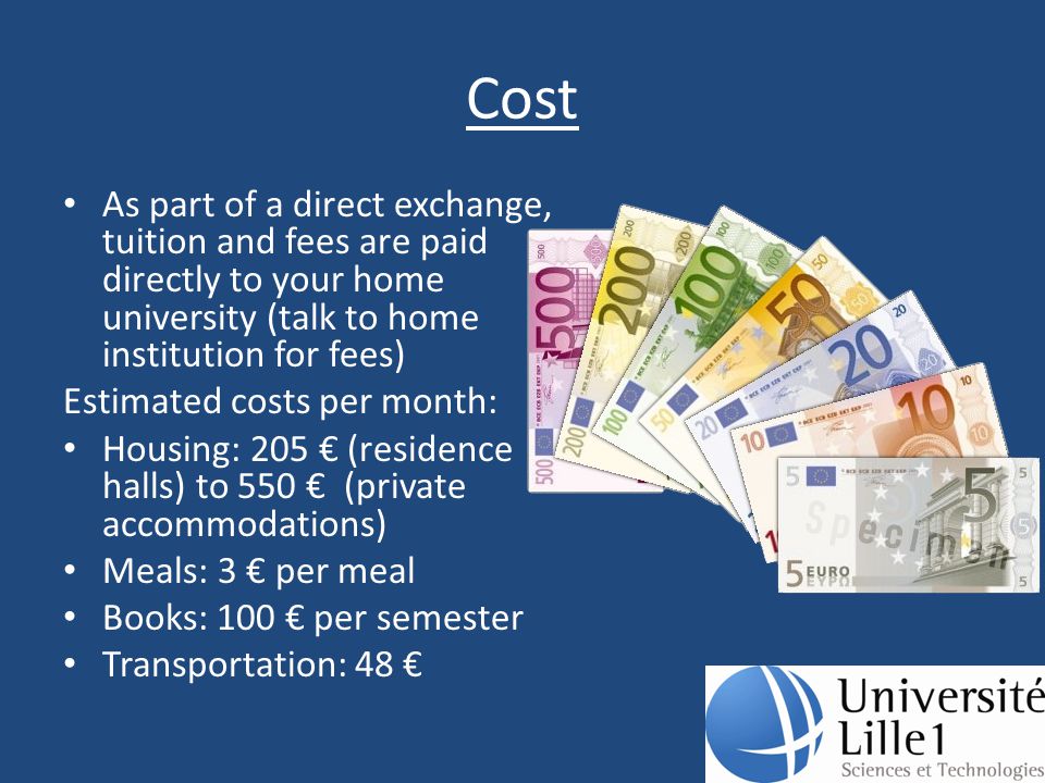 Cost As part of a direct exchange, tuition and fees are paid directly to your home university (talk to home institution for fees) Estimated costs per month: Housing: 205 € (residence halls) to 550 € (private accommodations) Meals: 3 € per meal Books: 100 € per semester Transportation: 48 €