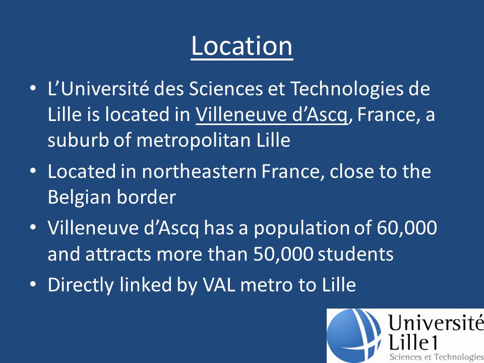 Location L’Université des Sciences et Technologies de Lille is located in Villeneuve d’Ascq, France, a suburb of metropolitan Lille Located in northeastern France, close to the Belgian border Villeneuve d’Ascq has a population of 60,000 and attracts more than 50,000 students Directly linked by VAL metro to Lille