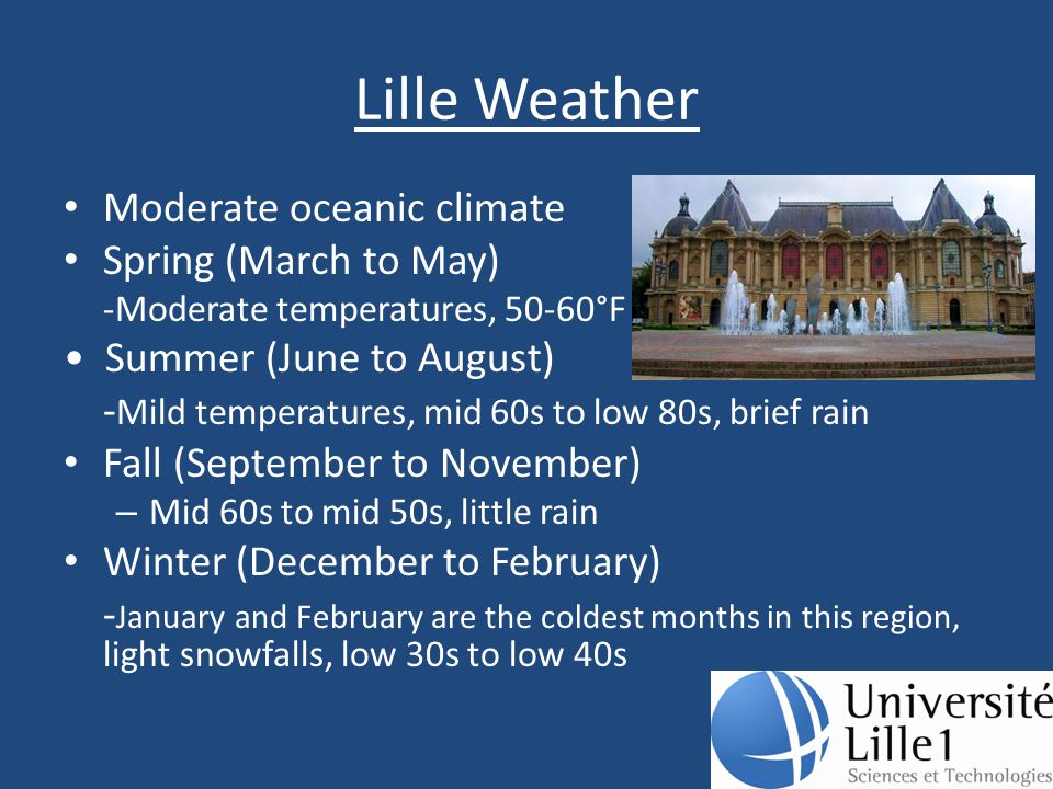Lille Weather Moderate oceanic climate Spring (March to May) -Moderate temperatures, 50-60°F Summer (June to August) - Mild temperatures, mid 60s to low 80s, brief rain Fall (September to November) – Mid 60s to mid 50s, little rain Winter (December to February) - January and February are the coldest months in this region, light snowfalls, low 30s to low 40s