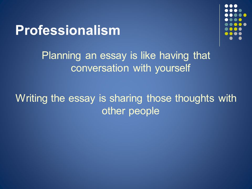 Professionalism Planning an essay is like having that conversation with yourself Writing the essay is sharing those thoughts with other people