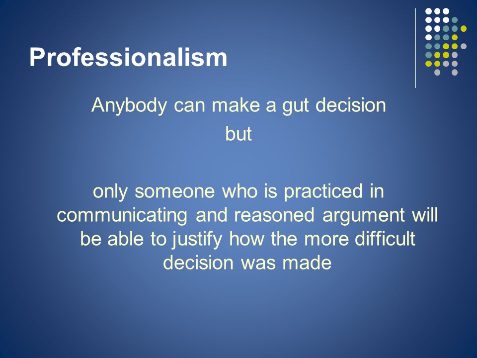 Professionalism Anybody can make a gut decision but only someone who is practiced in communicating and reasoned argument will be able to justify how the more difficult decision was made