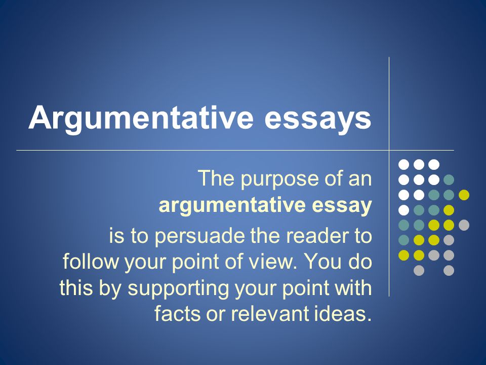 Argumentative essays The purpose of an argumentative essay is to persuade the reader to follow your point of view.