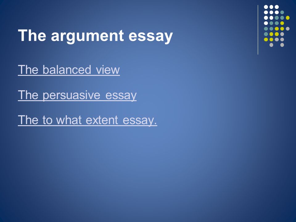 The argument essay The balanced view The persuasive essay The to what extent essay.