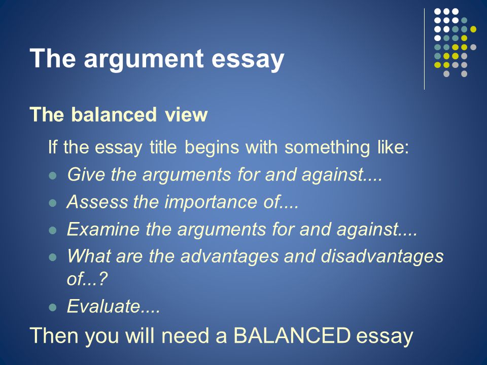 The argument essay The balanced view If the essay title begins with something like: Give the arguments for and against....