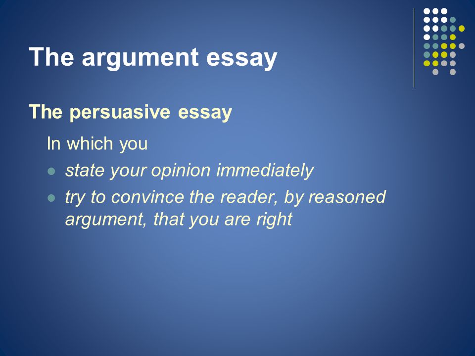 The argument essay The persuasive essay In which you state your opinion immediately try to convince the reader, by reasoned argument, that you are right