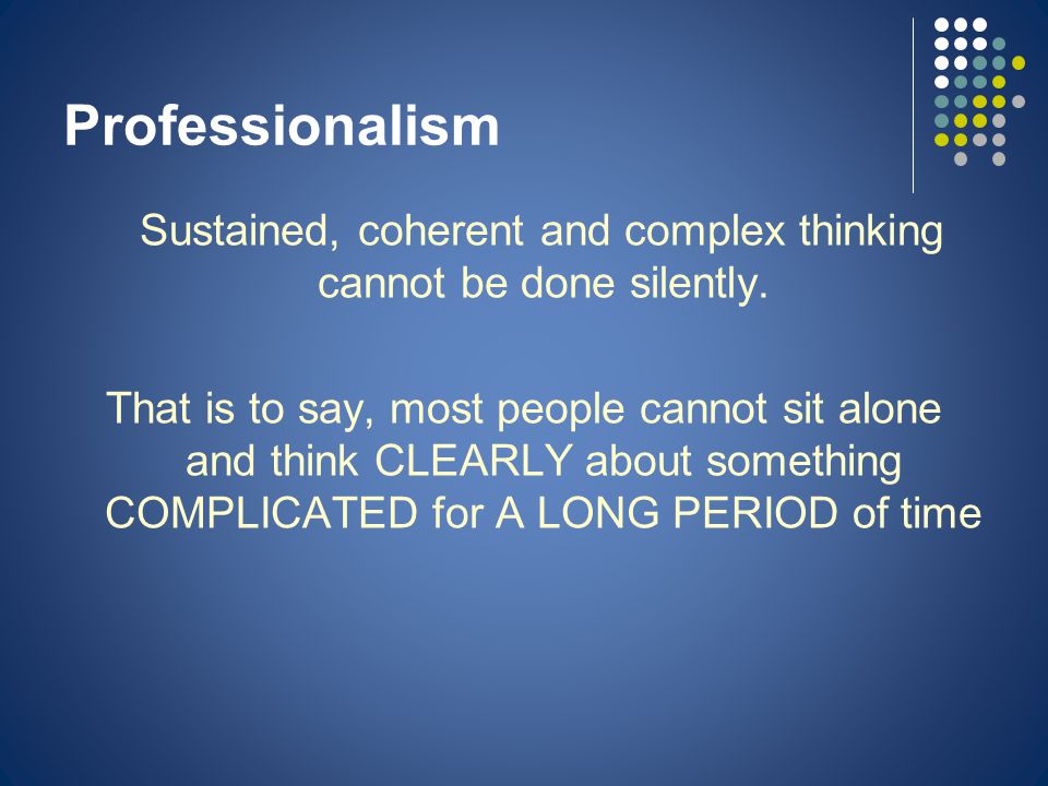 Professionalism Sustained, coherent and complex thinking cannot be done silently.