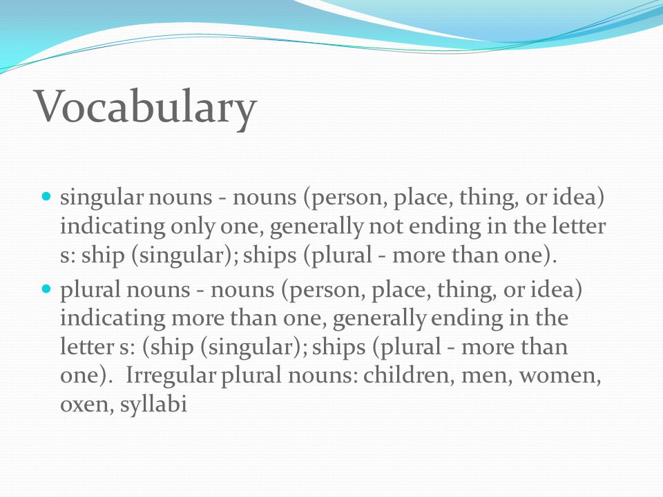 Vocabulary singular nouns - nouns (person, place, thing, or idea) indicating only one, generally not ending in the letter s: ship (singular); ships (plural - more than one).