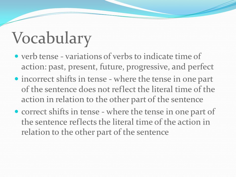 Vocabulary verb tense - variations of verbs to indicate time of action: past, present, future, progressive, and perfect incorrect shifts in tense - where the tense in one part of the sentence does not reflect the literal time of the action in relation to the other part of the sentence correct shifts in tense - where the tense in one part of the sentence reflects the literal time of the action in relation to the other part of the sentence